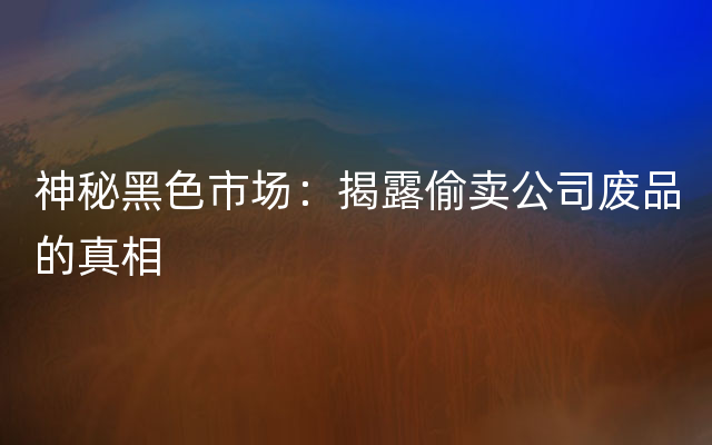 神秘黑色市场：揭露偷卖公司废品的真相