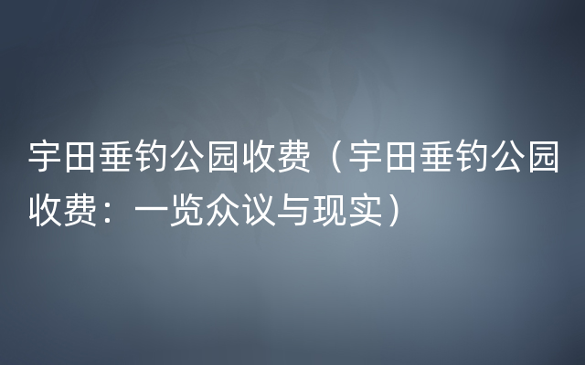 宇田垂钓公园收费（宇田垂钓公园收费：一览众议与现实）