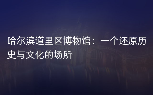 哈尔滨道里区博物馆：一个还原历史与文化的场所