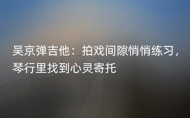 吴京弹吉他：拍戏间隙悄悄练习，琴行里找到心灵寄托