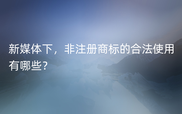 新媒体下，非注册商标的合法使用有哪些？