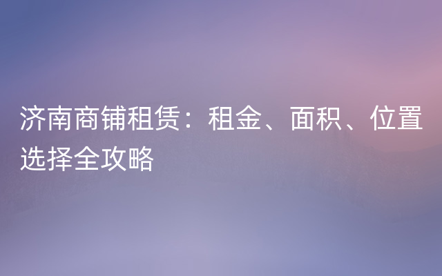 济南商铺租赁：租金、面积、位置选择全攻略