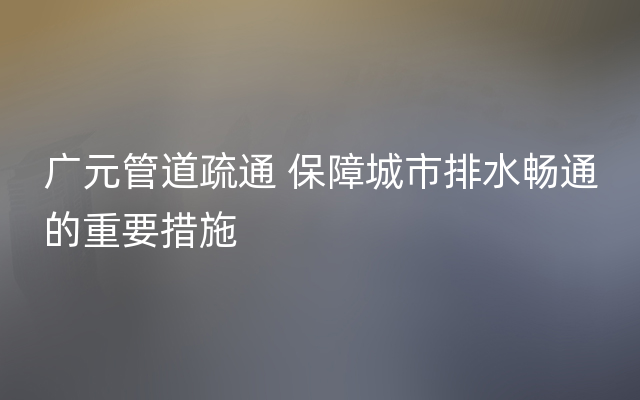 广元管道疏通 保障城市排水畅通的重要措施