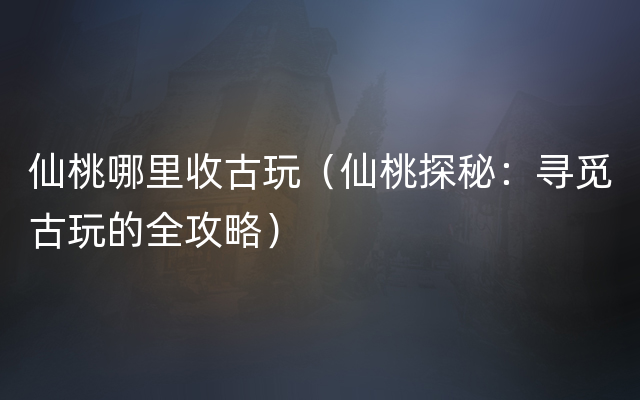 仙桃哪里收古玩（仙桃探秘：寻觅古玩的全攻略）