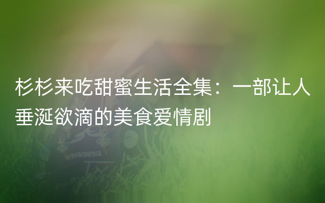 杉杉来吃甜蜜生活全集：一部让人垂涎欲滴的美食爱情剧