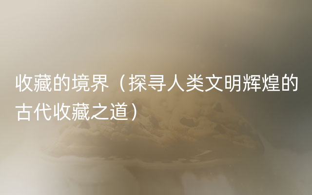 收藏的境界（探寻人类文明辉煌的古代收藏之道）