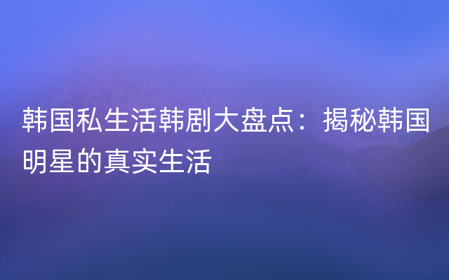 韩国私生活韩剧大盘点：揭秘韩国明星的真实生活