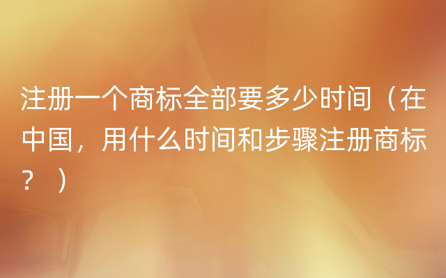 注册一个商标全部要多少时间（在中国，用什么时间和步骤注册商标？ ）