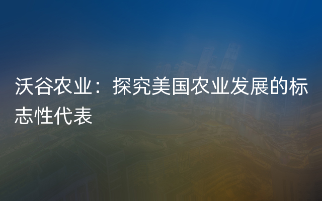 沃谷农业：探究美国农业发展的标志性代表