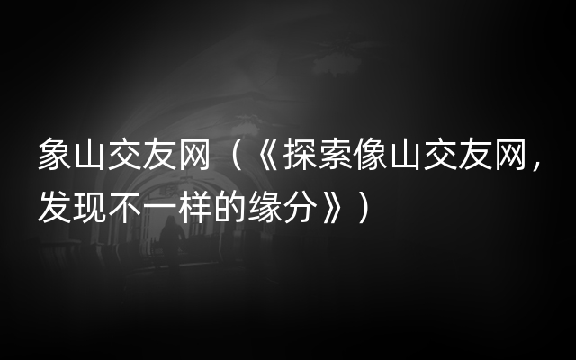 象山交友网（《探索像山交友网，发现不一样的缘分》）