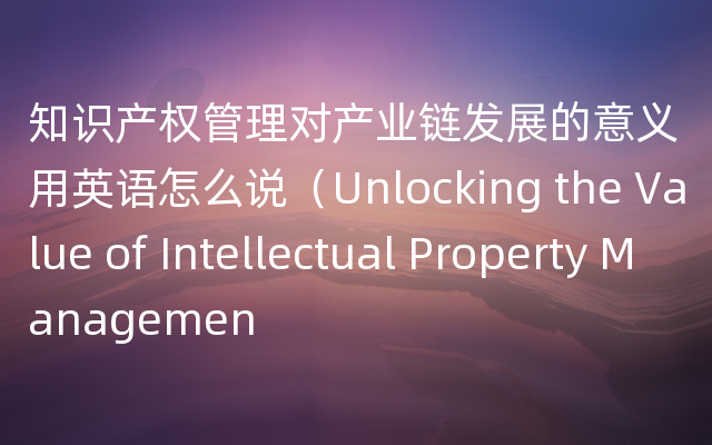 知识产权管理对产业链发展的意义用英语怎么说（Unlocking the Value of Intellectual 