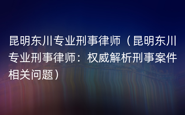 昆明东川专业刑事律师（昆明东川专业刑事律师：权威解析刑事案件相关问题）