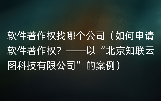 软件著作权找哪个公司（如何申请软件著作权？——以“北京知联云图科技有限公司”的案