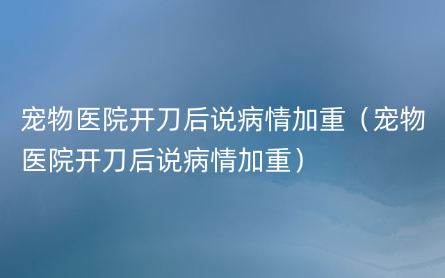 宠物医院开刀后说病情加重（宠物医院开刀后说病情加重）