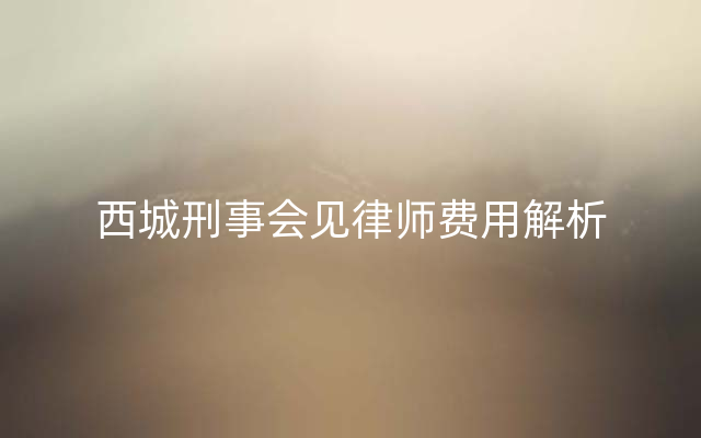 西城刑事会见律师费用解析