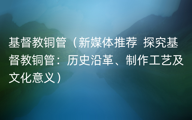 基督教铜管（新媒体推荐  探究基督教铜管：历史沿革、制作工艺及文化意义）