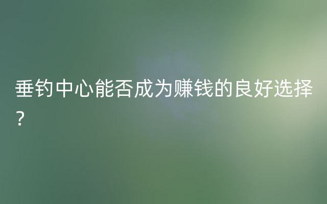 垂钓中心能否成为赚钱的良好选择？