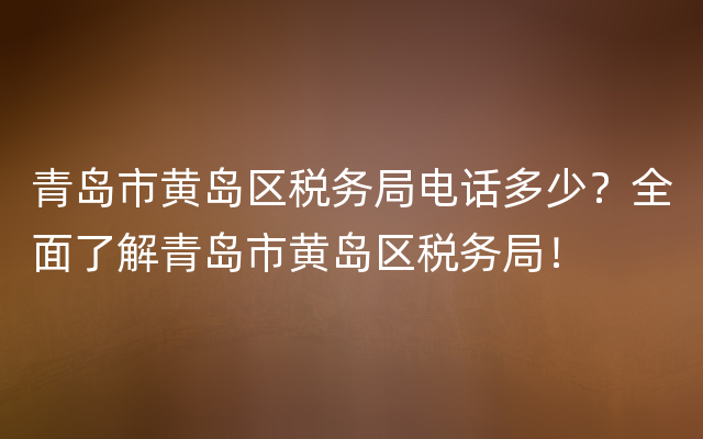 青岛市黄岛区税务局电话多少？全面了解青岛市黄岛区税务局！