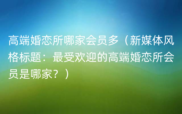 高端婚恋所哪家会员多（新媒体风格标题：最受欢迎的高端婚恋所会员是哪家？）