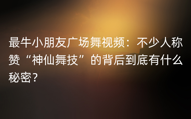 最牛小朋友广场舞视频：不少人称赞“神仙舞技”的背后到底有什么秘密？