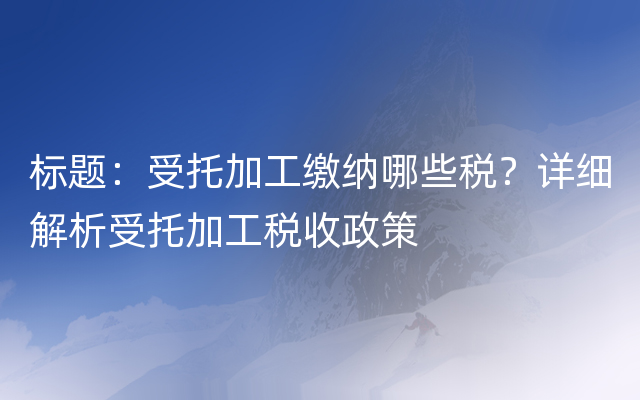 标题：受托加工缴纳哪些税？详细解析受托加工税收