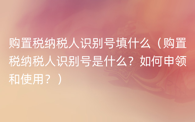 购置税纳税人识别号填什么（购置税纳税人识别号是什么？如何申领和使用？）