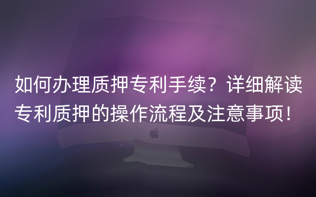 如何办理质押专利手续？详细解读专利质押的操作流程及注意事项！