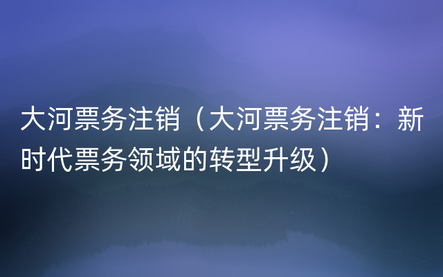 大河票务注销（大河票务注销：新时代票务领域的转型升级）