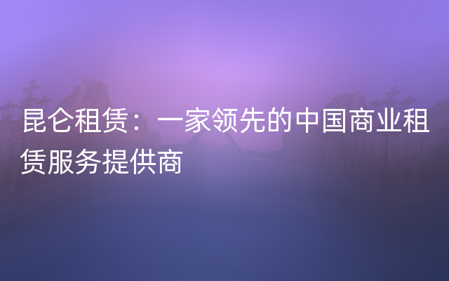 昆仑租赁：一家领先的中国商业租赁服务提供商