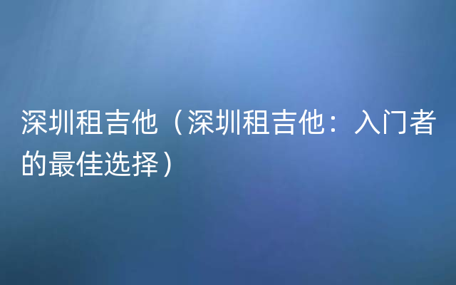 深圳租吉他（深圳租吉他：入门者的最佳选择）