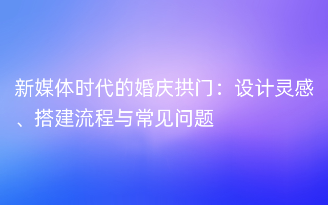 新媒体时代的婚庆拱门：设计灵感、搭建流程与常见问题