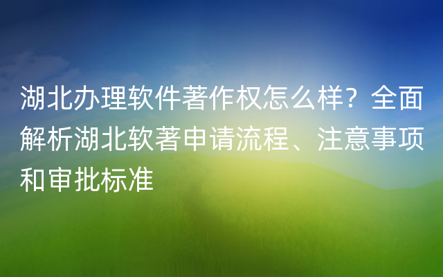 湖北办理软件著作权怎么样？全面解析湖北软著申请流程、注意事项和审批标准