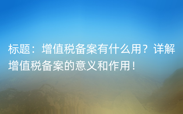 标题：增值税备案有什么用？详解增值税备案的意义和作用！