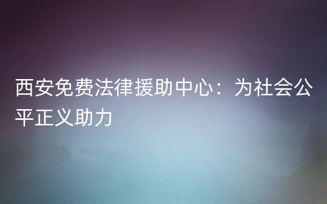 西安免费法律援助中心：为社会公平正义助力