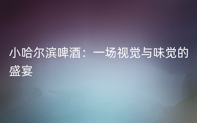 小哈尔滨啤酒：一场视觉与味觉的盛宴