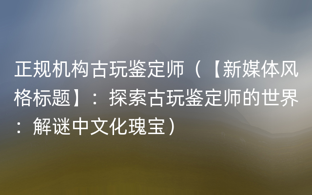 正规机构古玩鉴定师（【新媒体风格标题】：探索古玩鉴定师的世界：解谜中文化瑰宝）