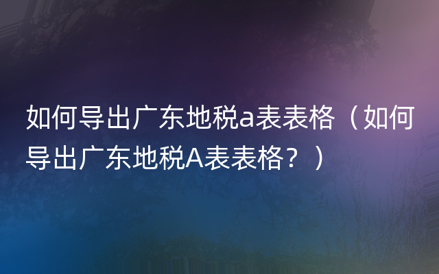 如何导出广东地税a表表格（如何导出广东地税A表表格？）