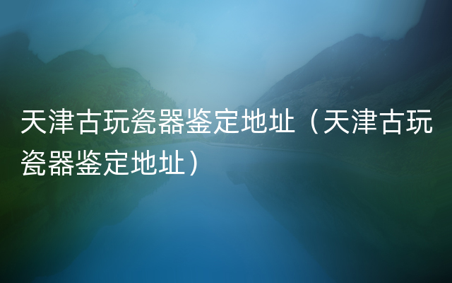 天津古玩瓷器鉴定地址（天津古玩瓷器鉴定地址）