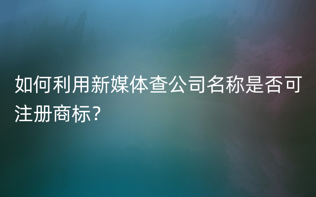 如何利用新媒体查公司名称是否可注册商标？