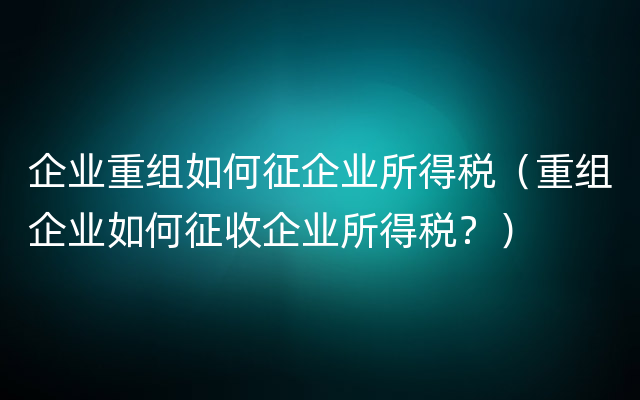 企业重组如何征企业所得税（重组企业如何征收企业