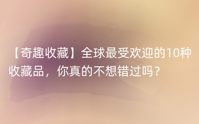 【奇趣收藏】全球最受欢迎的10种收藏品，你真的不想错过吗？