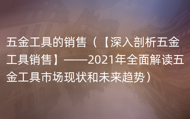 五金工具的销售（【深入剖析五金工具销售】——2021年全面解读五金工具市场现状和未来