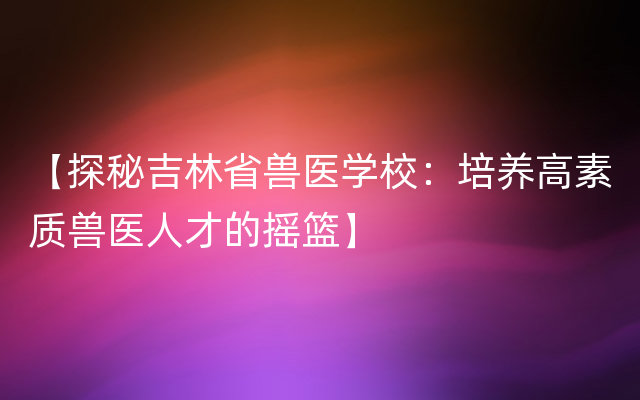 【探秘吉林省兽医学校：培养高素质兽医人才的摇篮】