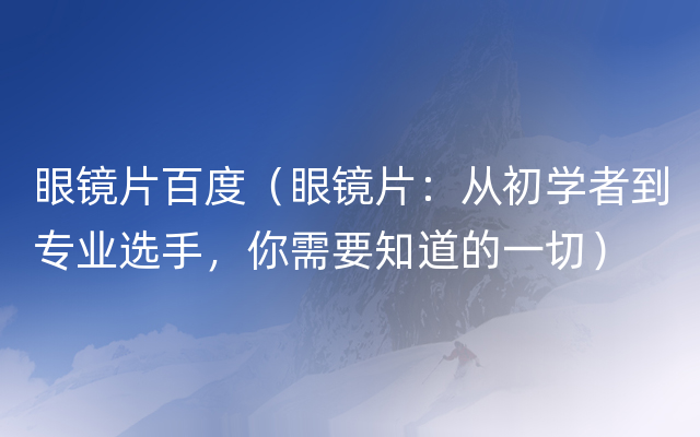 眼镜片百度（眼镜片：从初学者到专业选手，你需要知道的一切）