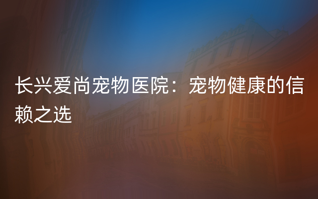 长兴爱尚宠物医院：宠物健康的信赖之选