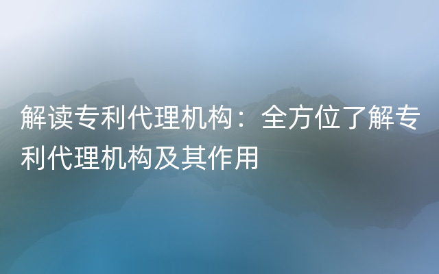 解读专利代理机构：全方位了解专利代理机构及其作用