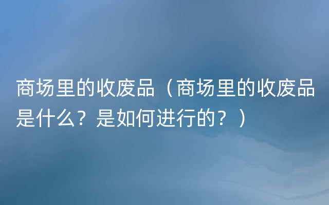 商场里的收废品（商场里的收废品是什么？是如何进行的？）