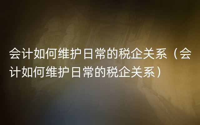 会计如何维护日常的税企关系（会计如何维护日常的税企关系）