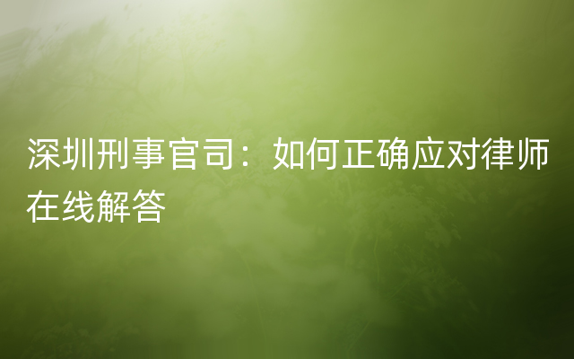 深圳刑事官司：如何正确应对律师在线解答