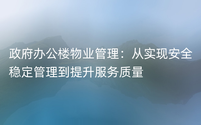 政府办公楼物业管理：从实现安全稳定管理到提升服务质量